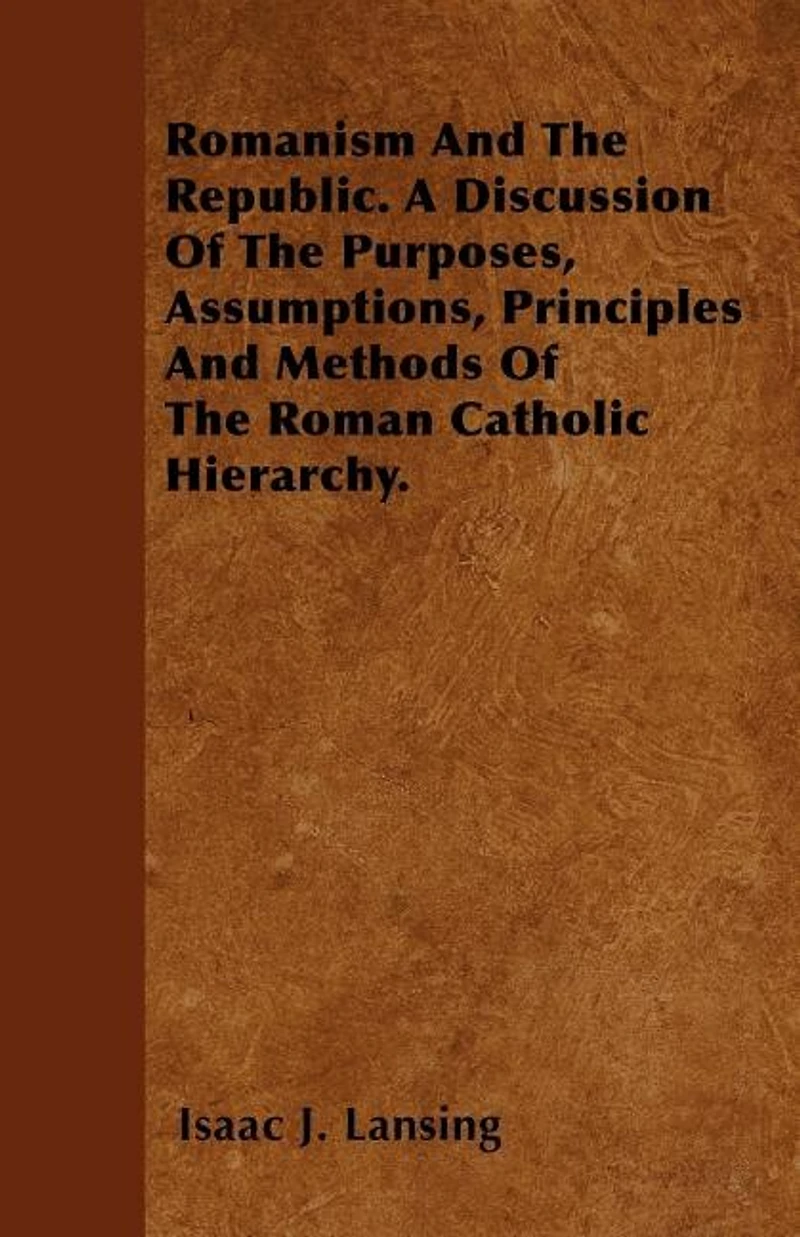 Romanism And The Republic. A Discussion Of The Purposes, Assumptions, Principles And Methods Of The Roman Catholic Hierarchy.