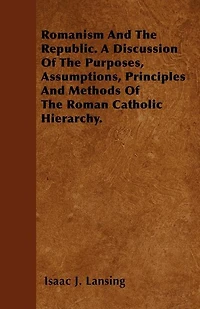 Romanism And The Republic. A Discussion Of The Purposes, Assumptions, Principles And Methods Of The Roman Catholic Hierarchy.