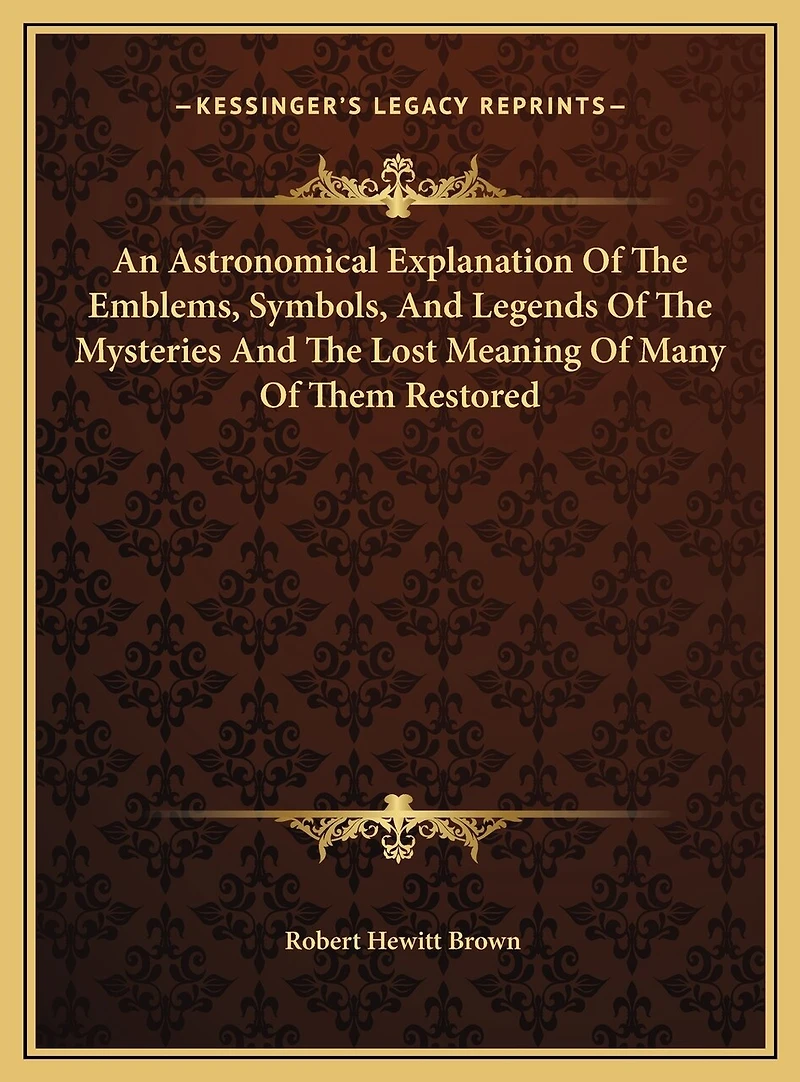An Astronomical Explanation Of The Emblems, Symbols, And Legends Of The Mysteries And The Lost Meaning Of Many Of Them Restored