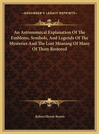 An Astronomical Explanation Of The Emblems, Symbols, And Legends Of The Mysteries And The Lost Meaning Of Many Of Them Restored