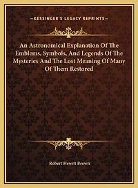 An Astronomical Explanation Of The Emblems, Symbols, And Legends Of The Mysteries And The Lost Meaning Of Many Of Them Restored