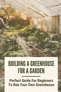 Building A Greenhouse For A Garden: Perfect Guide For Beginners To Run Your Own Greenhouse: How To Build A Greenhouse In Detail