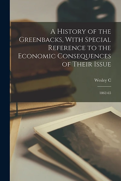 A History of the Greenbacks, With Special Reference to the Economic Consequences of Their Issue: 1862-65