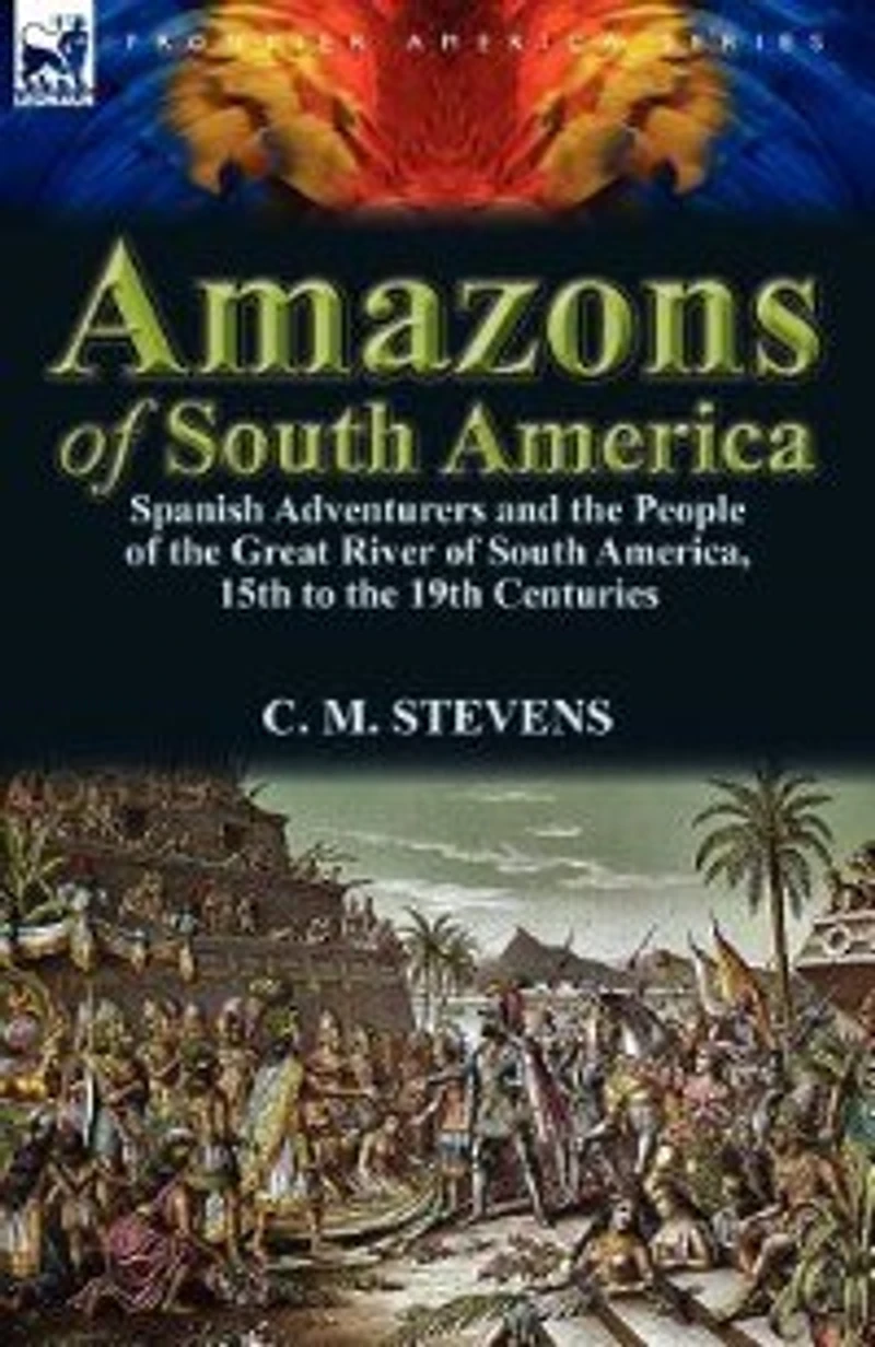 Amazons of South America: Spanish Adventurers and the People Great River America, 15th to 19th Centuries