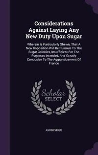Considerations Against Laying Any New Duty Upon Sugar: Wherein Is Particularly Shewn, That A Imposition Will Be Ruinous To The Sugar Colonies, Insuffi