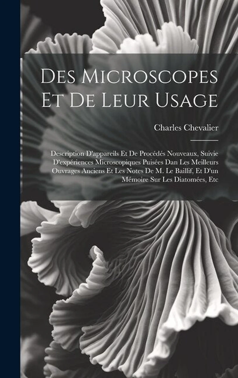 Des Microscopes Et De Leur Usage: Description D'appareils Et De Procédés Nouveaux, Suivie D'expériences Microscopiques Puisées Dan Les Meilleurs Ouvrages Anciens Et Les Notes De M. Le Baillif, Et D'un Mémoire Sur Les Diatomées, Etc