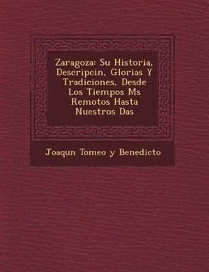 Zaragoza: Su Historia, Descripci?n, Glorias Y Tradiciones, Desde Los Tiempos M?s Remotos Hasta Nuestros D?as