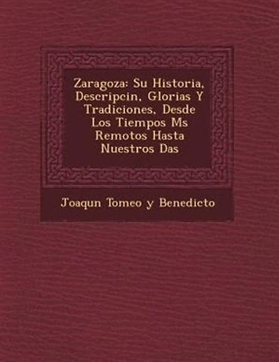 Zaragoza: Su Historia, Descripci?n, Glorias Y Tradiciones, Desde Los Tiempos M?s Remotos Hasta Nuestros D?as