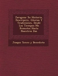 Zaragoza: Su Historia, Descripci?n, Glorias Y Tradiciones, Desde Los Tiempos M?s Remotos Hasta Nuestros D?as