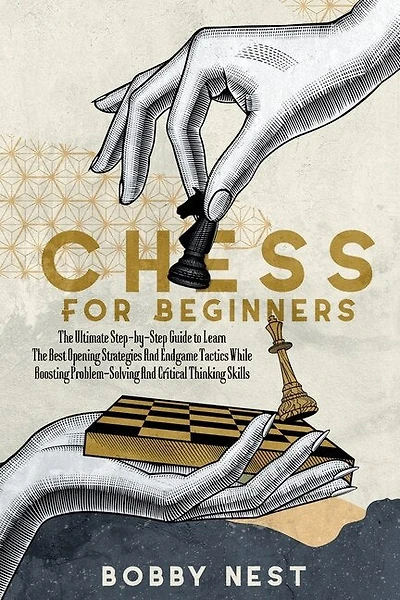 Chess for Beginners: The Ultimate Step-By-Step Guide to Learn the Best Opening Strategies and Endgame Tactics While Boosting Problem-Solving and Critical Thinking Skills