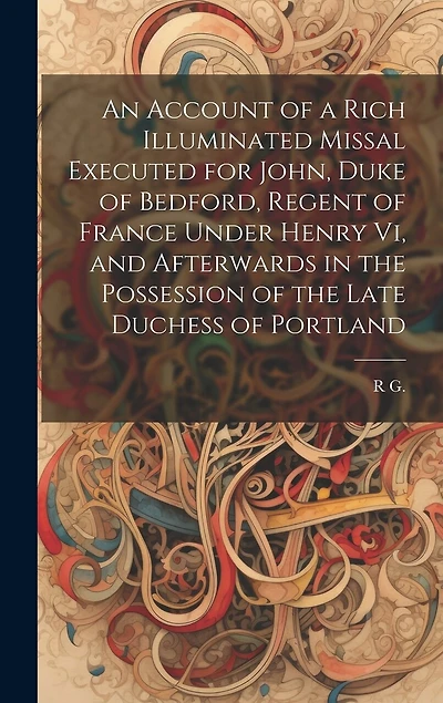 An Account of a Rich Illuminated Missal Executed for John, Duke of Bedford, Regent of France Under Henry Vi, and Afterwards in the Possession of the Late Duchess of Portland