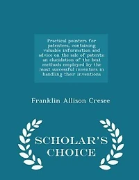 Practical pointers for patentees, containing valuable information and advice on the sale of patents; an elucidation of the best methods employed by the most successful inventors in handling their inventions  - Scholar's Choice Edition