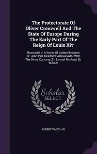 The Protectorate Of Oliver Cromwell And The State Of Europe During The Early Part Of The Reign Of Louis Xiv: Illustrated In A Series Of Letters Between Dr. John Pell, Resifdent Ambassador With The Swiss Canto