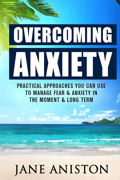 Anxiety: Overcoming Anxiety: Practical Approaches You Can Use To Manage Fear & Anxiety In The Moment & Long Term