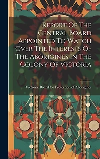 Report Of The Central Board Appointed To Watch Over The Interests Of The Aborigines In The Colony Of Victoria