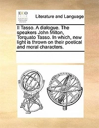 Il Tasso. A Dialogue. The Speakers, John Milton, Torquato Which, new Light is Thrown on Their Poetical and Moral Characters