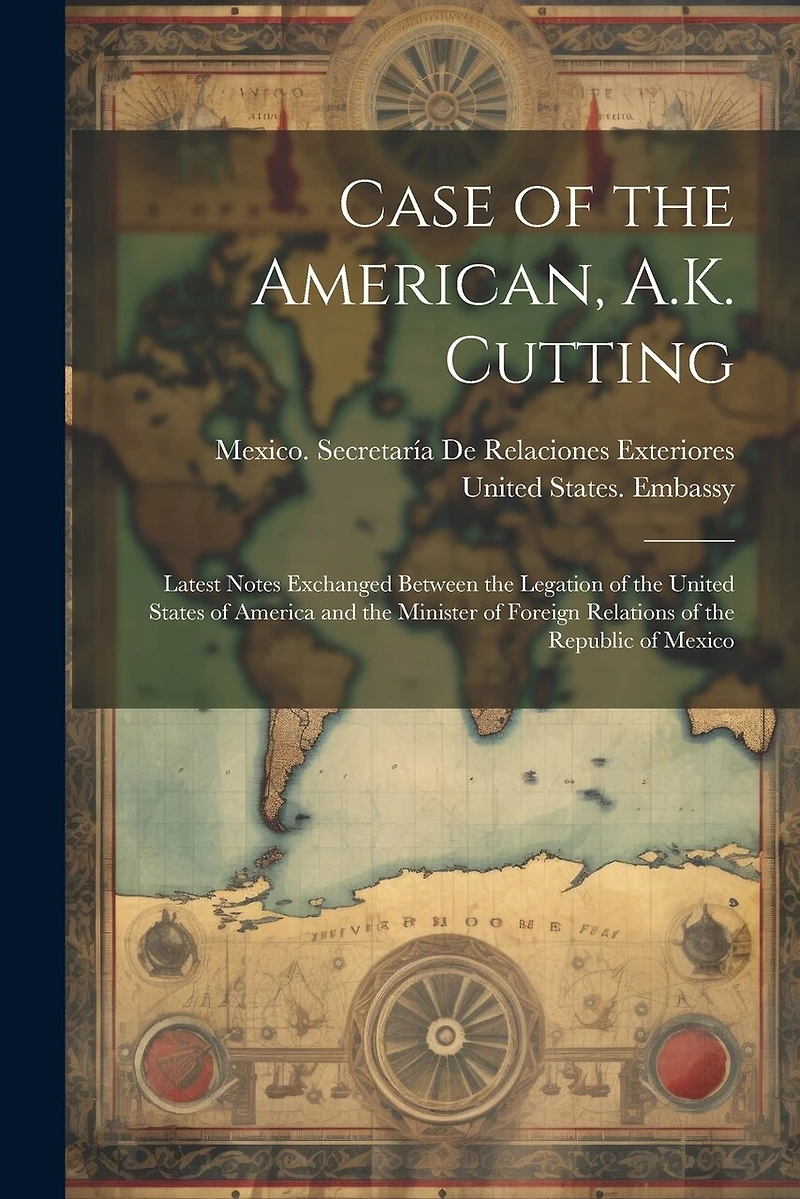 Case of the American, A.K. Cutting: Latest Notes Exchanged Between the Legation of the United States of America and the Minister of Foreign Relations of the Republic of Mexico