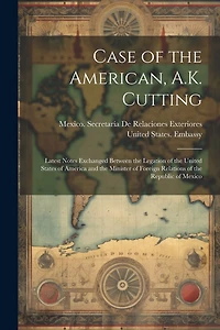 Case of the American, A.K. Cutting: Latest Notes Exchanged Between the Legation of the United States of America and the Minister of Foreign Relations of the Republic of Mexico