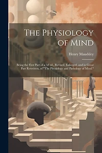 The Physiology of Mind: Being the First Part of a 3d ed., Revised, Enlarged, and in Great Part Rewritten, of "The Physiology and Pathology of Mind."