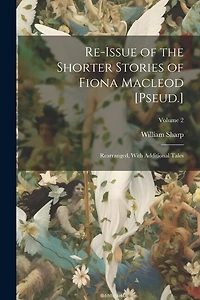 Re-Issue of the Shorter Stories of Fiona Macleod [Pseud.]: Rearranged, With Additional Tales; Volume 2