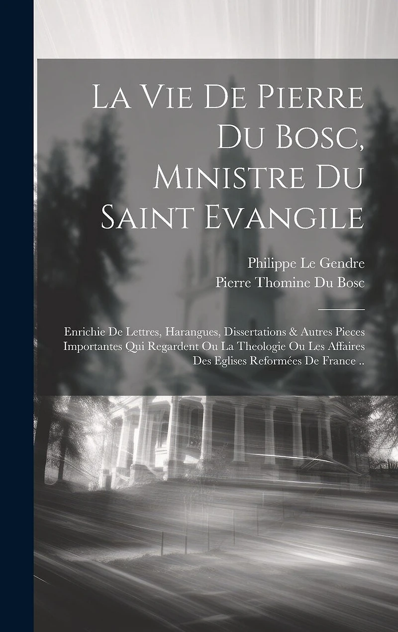La Vie De Pierre Du Bosc, Ministre Du Saint Evangile: Enrichie De Lettres, Harangues, Dissertations & Autres Pieces Importantes Qui Regardent Ou La Theologie Ou Les Affaires Des Eglises Reformées De France ..