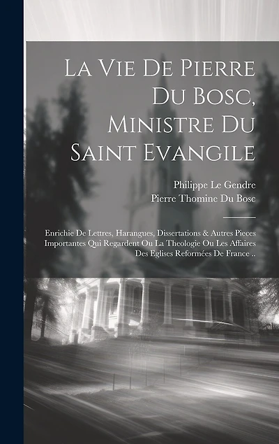 La Vie De Pierre Du Bosc, Ministre Du Saint Evangile: Enrichie De Lettres, Harangues, Dissertations & Autres Pieces Importantes Qui Regardent Ou La Theologie Ou Les Affaires Des Eglises Reformées De France ..