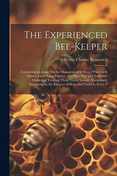 The Experienced Bee-Keeper: Containing an Essay On the Management of Bees: Wherein Is Shewn, From Long Practice, the Most Easy and Profitable Method of Treating Those Useful Insects; Particularly Interesting to the Keepers of Bees, and Useful to Every F