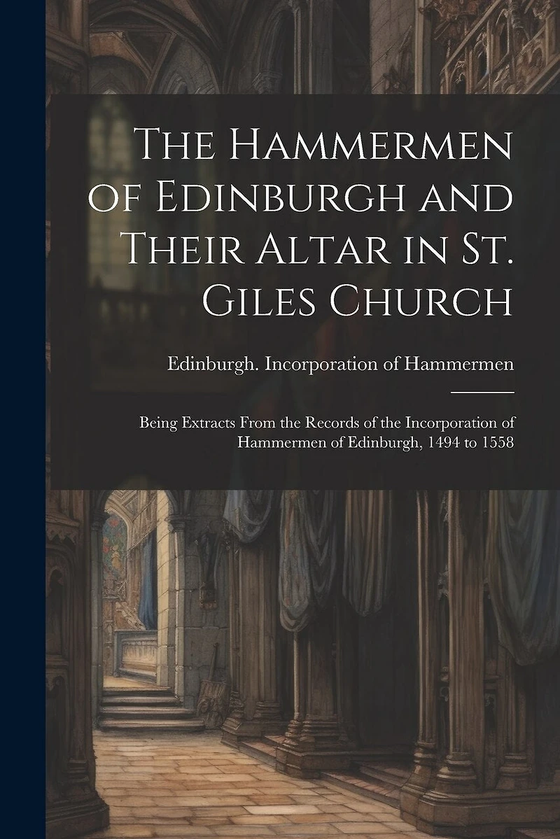 The Hammermen of Edinburgh and Their Altar in St. Giles Church; Being Extracts From the Records of the Incorporation of Hammermen of Edinburgh, 1494 to 1558
