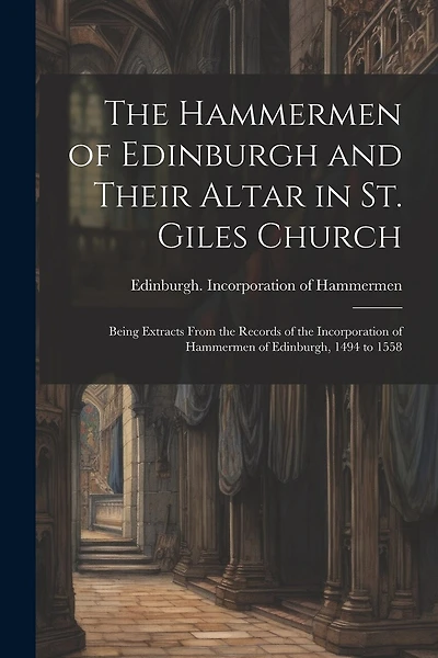The Hammermen of Edinburgh and Their Altar in St. Giles Church; Being Extracts From the Records of the Incorporation of Hammermen of Edinburgh, 1494 to 1558