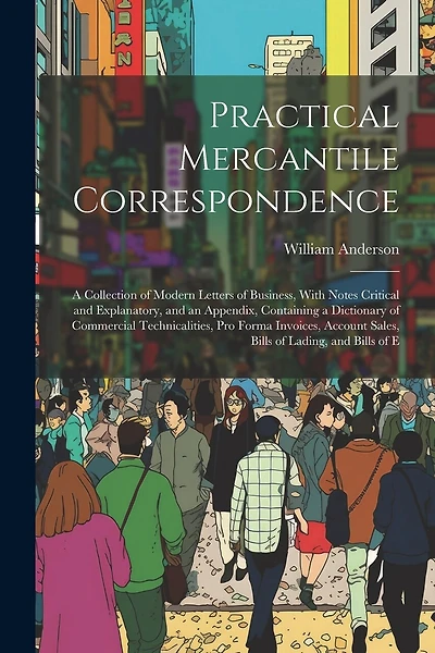 Practical Mercantile Correspondence: A Collection of Modern Letters of Business, With Notes Critical and Explanatory, and an Appendix, Containing a Dictionary of Commercial Technicalities, Pro Forma Invoices, Account Sales, Bills of Lading, and Bills of E