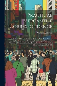 Practical Mercantile Correspondence: A Collection of Modern Letters of Business, With Notes Critical and Explanatory, and an Appendix, Containing a Dictionary of Commercial Technicalities, Pro Forma Invoices, Account Sales, Bills of Lading, and Bills of E