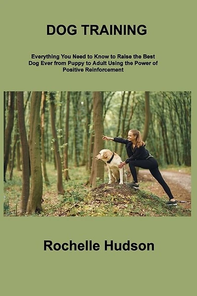 Dog Training Bible: Everything You Need to Know to Raise the Best Dog Ever from Puppy to Adult Using the Power of Positive Reinforcement