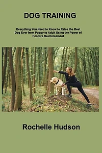 Dog Training Bible: Everything You Need to Know to Raise the Best Dog Ever from Puppy to Adult Using the Power of Positive Reinforcement