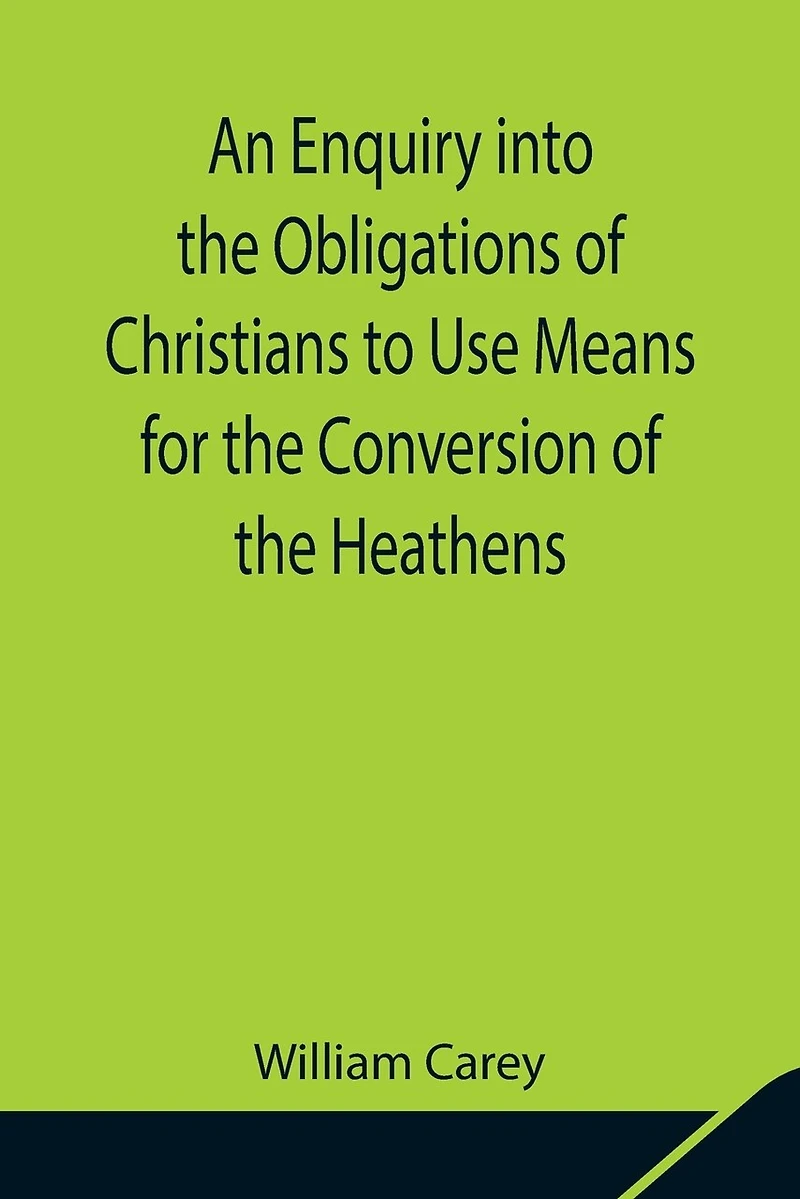 An Enquiry Into The Obligations Of Christians To Use Means For The Conversion Of The Heathens; In Which The Religious State Of The Different Nations Of The World, The Success Of Former Undertakings, And The Practicability Of Further Undertakings, Are Cons