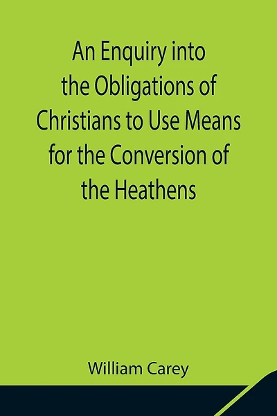 An Enquiry Into The Obligations Of Christians To Use Means For The Conversion Of The Heathens; In Which The Religious State Of The Different Nations Of The World, The Success Of Former Undertakings, And The Practicability Of Further Undertakings, Are Cons