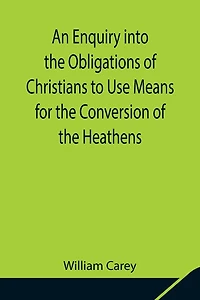 An Enquiry Into The Obligations Of Christians To Use Means For The Conversion Of The Heathens; In Which The Religious State Of The Different Nations Of The World, The Success Of Former Undertakings, And The Practicability Of Further Undertakings, Are Cons