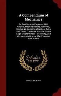A Compendium of Mechanics: Or, Text Book for Engineers, Mill-Wrights, Machine-Makers, Founders, Smiths, &c. Containing Practic