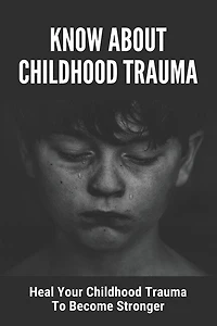 Know About Childhood Trauma: Heal Your Childhood Trauma To Become Stronger: Disorders Caused By Childhood Trauma