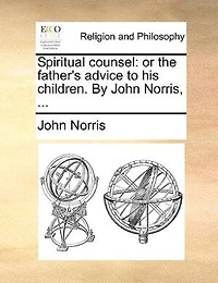 Spiritual Counsel: Or The Father's Advice To His Children. By John Norris, ...