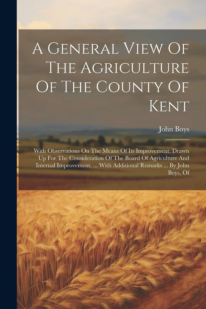 A General View Of The Agriculture Of The County Of Kent: With Observations On The Means Of Its Improvement. Drawn Up For The Consideration Of The Board Of Agriculture And Internal Improvement, ... With Additional Remarks ... By John Boys