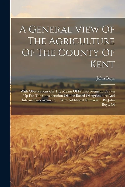 A General View Of The Agriculture Of The County Of Kent: With Observations On The Means Of Its Improvement. Drawn Up For The Consideration Of The Board Of Agriculture And Internal Improvement, ... With Additional Remarks ... By John Boys