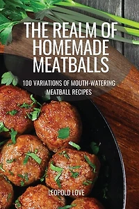 The Realm of Homemade Meatballs: 100 Variations of Mouth-Watering Meatball Recipes