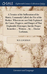 A Treatise of the Suffocation Matrix, Commonly Called, Fits Mother. Wherein are not Only Explained Cause, Progress, and Danger That Deplorable Distemper, but Proper Remedies ... Written by Doctor Lockman,