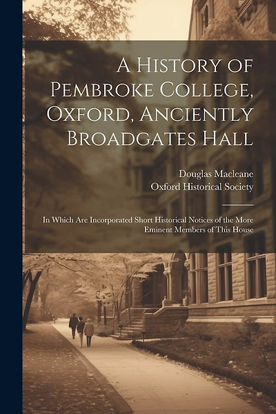A History of Pembroke College, Oxford, Anciently Broadgates Hall: In Which Are Incorporated Short Historical Notices of the More Eminent Members of This House