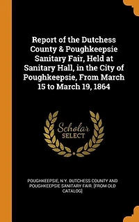 Report of the Dutchess County & Poughkeepsie Sanitary Fair, Held at Hall, City Poughkeepsie, From March 15 to 19, 1864