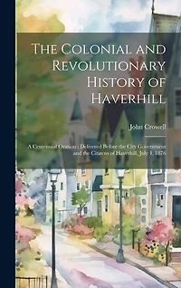 The Colonial and Revolutionary History of Haverhill: A Centennial Oration: Delivered Before the City Government and the Citizens of Haverhill, July 4, 1876