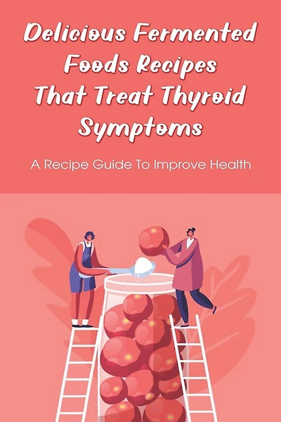 Delicious Fermented Foods Recipes That Treat Thyroid Symptoms: A Recipe Guide To Improve Health: Delicious Recipes For Fermentation
