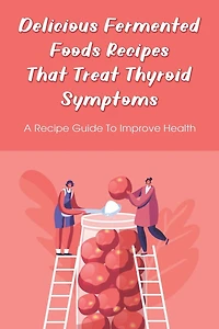 Delicious Fermented Foods Recipes That Treat Thyroid Symptoms: A Recipe Guide To Improve Health: Delicious Recipes For Fermentation