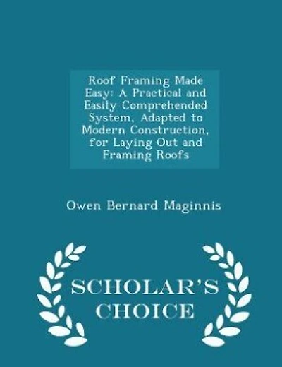 Roof Framing Made Easy: A Practical and Easily Comprehended System, Adapted to Modern Construction, for Laying Out and Fram