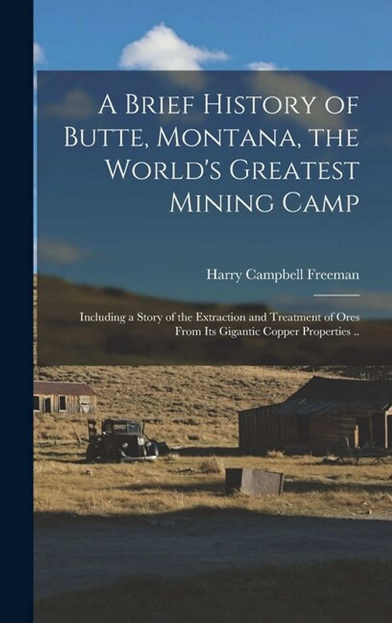 A Brief History of Butte, Montana, the World's Greatest Mining Camp; Including a Story of the Extraction and Treatment of Ores From its Gigantic Copper Properties ..